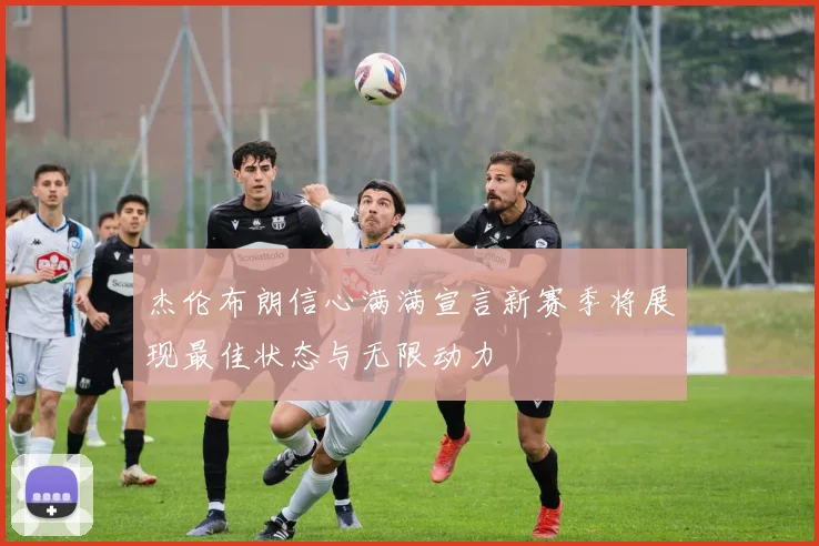 杰伦布朗信心满满宣言新赛季将展现最佳状态与无限动力