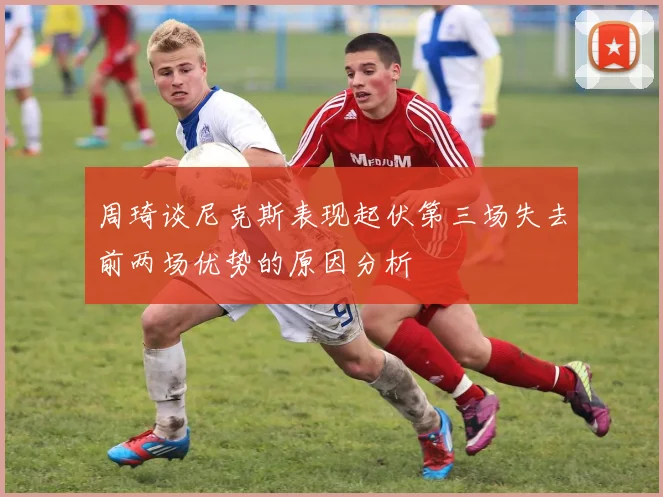 周琦谈尼克斯表现起伏第三场失去前两场优势的原因分析