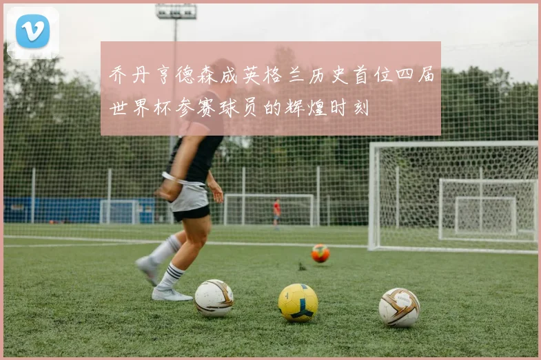 乔丹亨德森成英格兰历史首位四届世界杯参赛球员的辉煌时刻