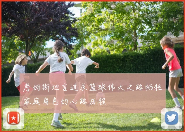 詹姆斯坦言追求篮球伟大之路牺牲家庭角色的心路历程