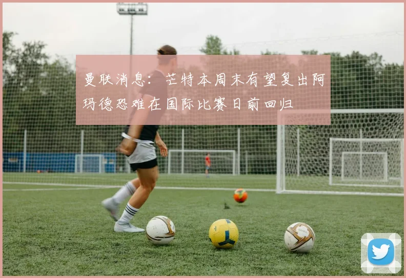 曼联消息：芒特本周末有望复出阿玛德恐难在国际比赛日前回归
