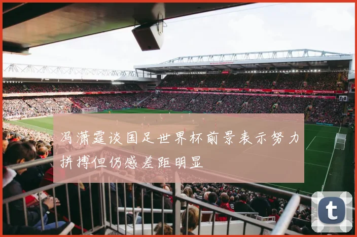冯潇霆谈国足世界杯前景表示努力拼搏但仍感差距明显