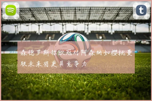 森德罗斯称欧冠对阿森纳如樱桃曼联未来将更具竞争力