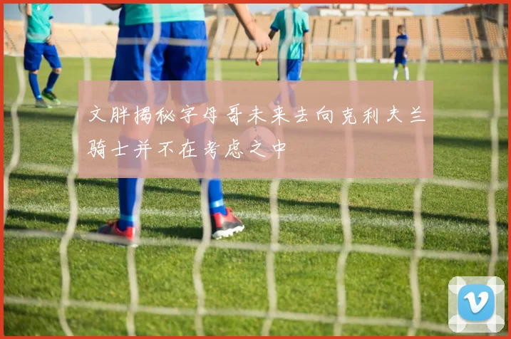 文胖揭秘字母哥未来去向克利夫兰骑士并不在考虑之中
