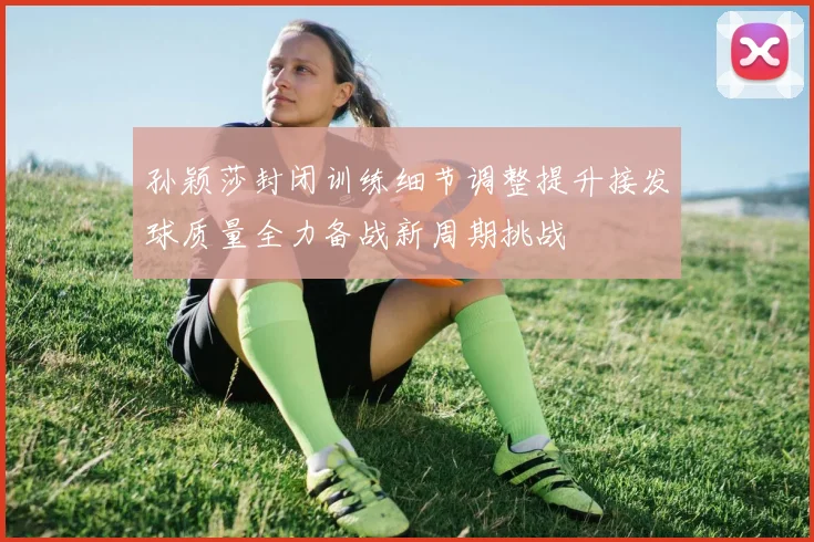 孙颖莎封闭训练细节调整提升接发球质量全力备战新周期挑战