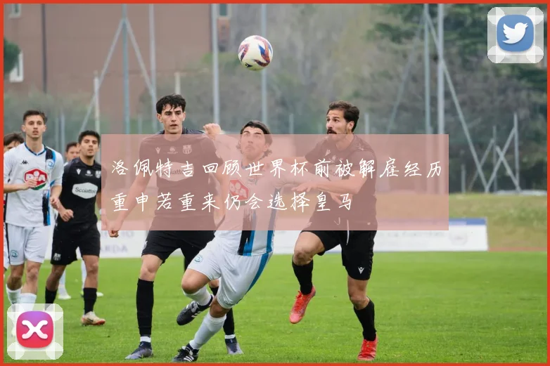 洛佩特吉回顾世界杯前被解雇经历重申若重来仍会选择皇马
