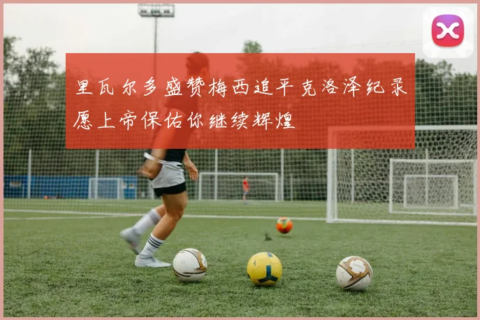里瓦尔多盛赞梅西追平克洛泽纪录愿上帝保佑你继续辉煌