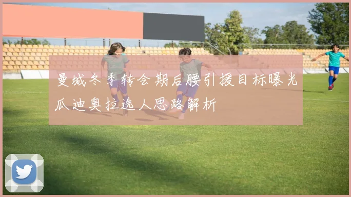 曼城冬季转会期后腰引援目标曝光瓜迪奥拉选人思路解析