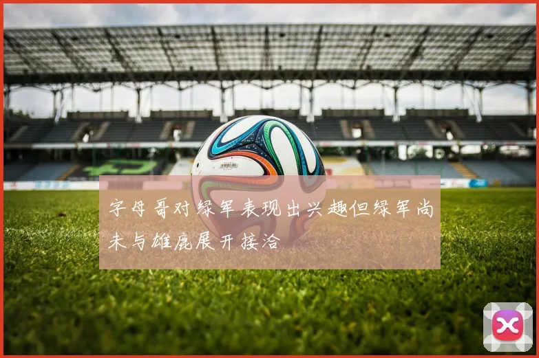 字母哥对绿军表现出兴趣但绿军尚未与雄鹿展开接洽