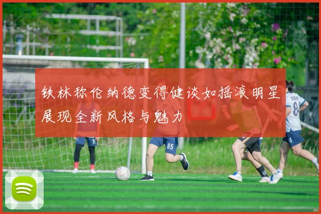铁林称伦纳德变得健谈如摇滚明星展现全新风格与魅力