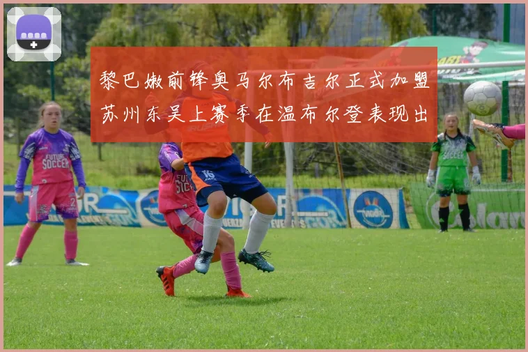 黎巴嫩前锋奥马尔布吉尔正式加盟苏州东吴上赛季在温布尔登表现出色