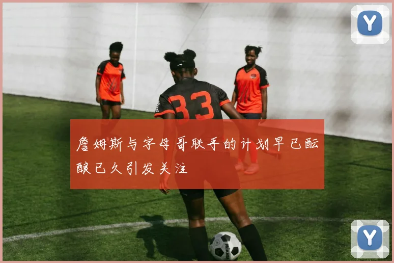 詹姆斯与字母哥联手的计划早已酝酿已久引发关注