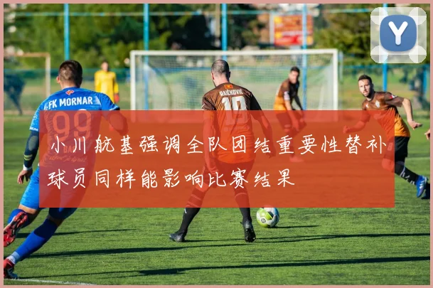 小川航基强调全队团结重要性替补球员同样能影响比赛结果