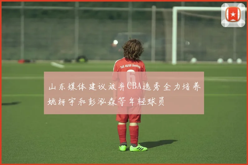 山东媒体建议放弃CBA选秀全力培养姚柯宇和彭泓森等年轻球员