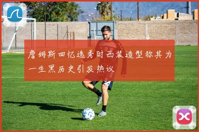 詹姆斯回忆选秀时西装造型称其为一生黑历史引发热议