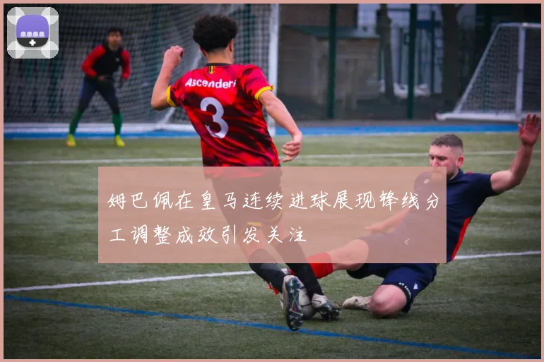 姆巴佩在皇马连续进球展现锋线分工调整成效引发关注