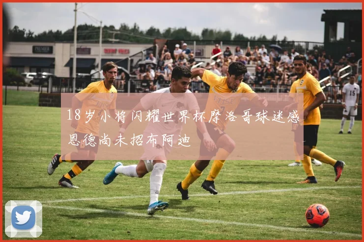 18岁小将闪耀世界杯摩洛哥球迷感恩德尚未招布阿迪