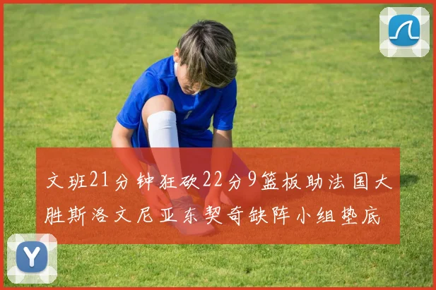 文班21分钟狂砍22分9篮板助法国大胜斯洛文尼亚东契奇缺阵小组垫底